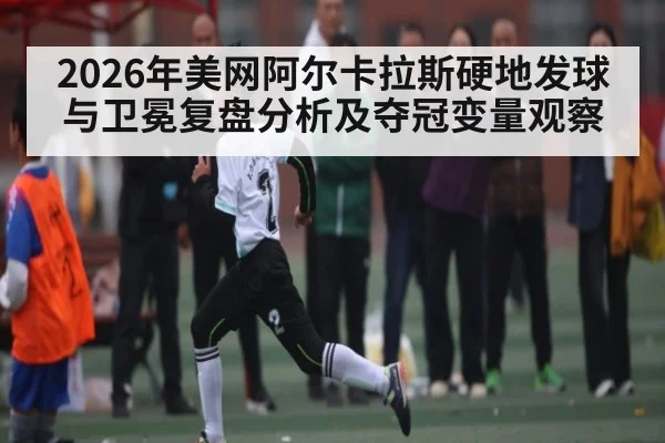 2026年美网阿尔卡拉斯硬地发球与卫冕复盘分析及夺冠变量观察