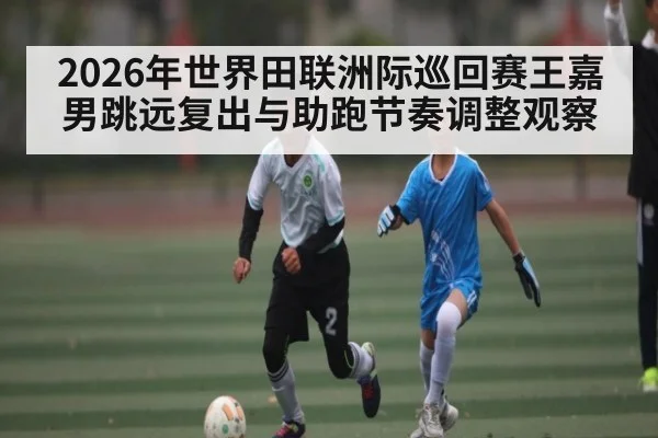 2026年世界田联洲际巡回赛王嘉男跳远复出与助跑节奏调整观察