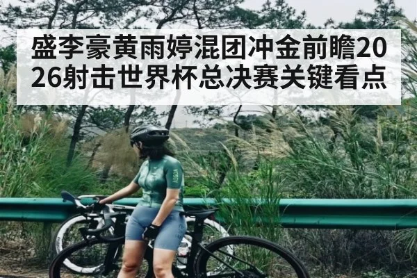 盛李豪黄雨婷混团冲金前瞻2026射击世界杯总决赛关键看点